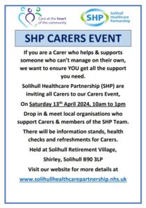 SHP CARERS EVENT If you are a Carer who helps & supports someone who can’t manage on their own, we want to ensure YOU get all the support you need. Solihull Healthcare Partnership (SHP) are inviting all Carers to our Carers Event, On Saturday 13th April 2024, 10am to 1pm Drop in & meet local organisations who support Carers & members of the SHP Team. There will be information stands, health checks and refreshments for Carers. Held at Solihull Retirement Village, Shirley, Solihull B90 3LP Visit our website for more details at www.solihullhealthcarepartnership.nhs.uk 